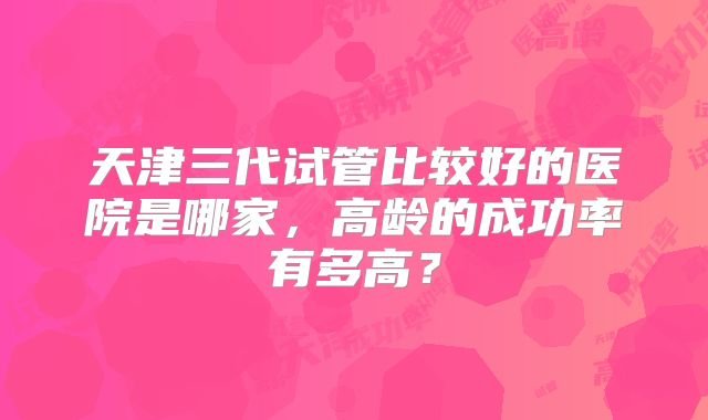 天津三代试管比较好的医院是哪家,高龄的成功率有多高?