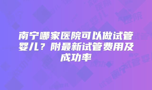 南宁哪家医院可以做试管婴儿?附最新试管费用及成功率