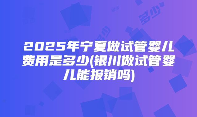 2025年宁夏做试管婴儿费用是多少(银川做试管婴儿能报销吗)