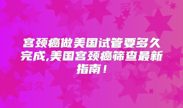 宫颈癌做美国试管要多久完成,美国宫颈癌筛查最新指南!