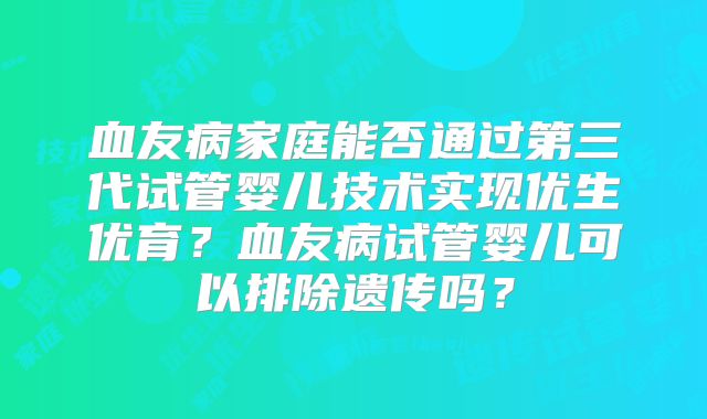 血友病家庭能否通过第三代试管婴儿技术实现优生优育?血友病试管婴儿可以排除遗传吗?