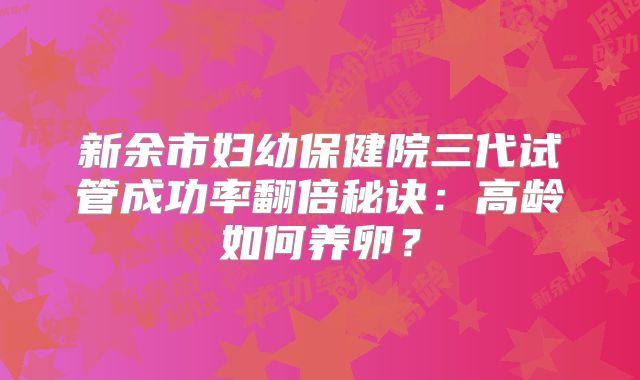 新余市妇幼保健院三代试管成功率翻倍秘诀:高龄如何养卵?