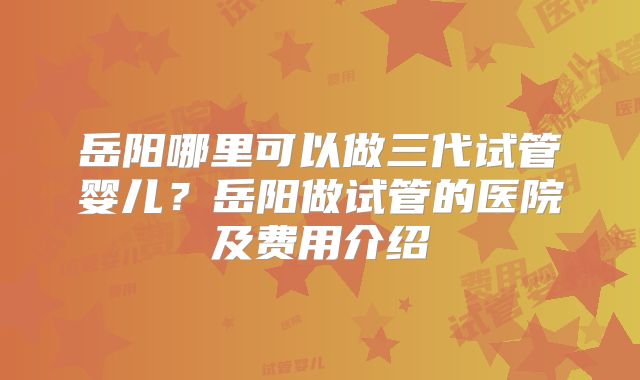 岳阳哪里可以做三代试管婴儿?岳阳做试管的医院及费用介绍