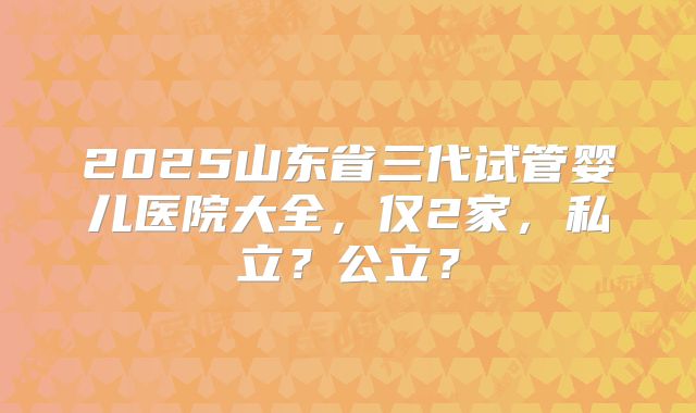 2025山东省三代试管婴儿医院大全,仅2家,私立?公立?