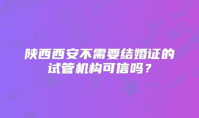 陕西西安不需要结婚证的试管机构可信吗?