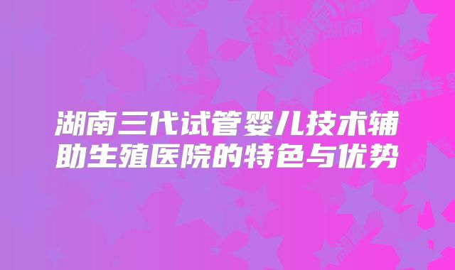 湖南三代试管婴儿技术辅助生殖医院的特色与优势