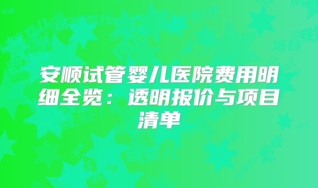 安顺试管婴儿医院费用明细全览：透明报价与项目清单