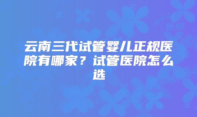 云南三代试管婴儿正规医院有哪家?试管医院怎么选