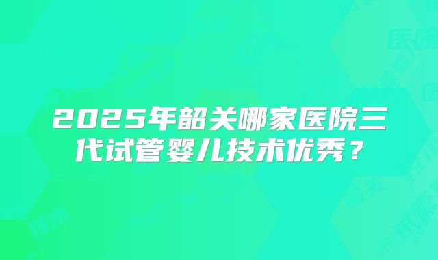 2025年韶关哪家医院三代试管婴儿技术优秀?