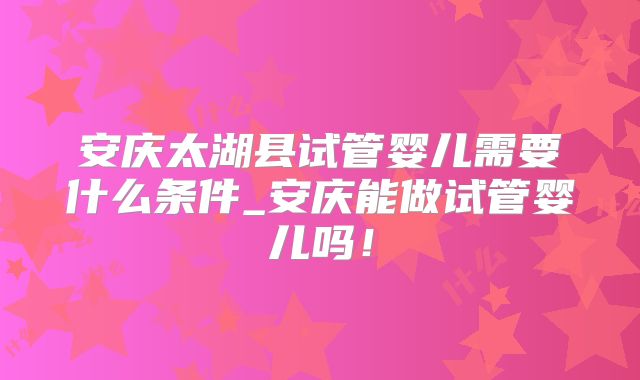 安庆太湖县试管婴儿需要什么条件_安庆能做试管婴儿吗！