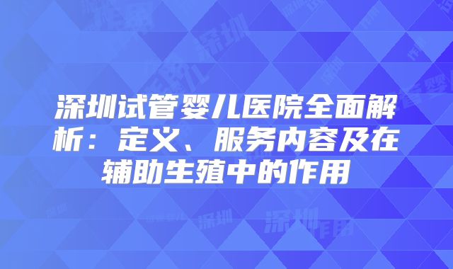 深圳试管婴儿医院全面解析:定义、服务内容及在辅助生殖中的作用