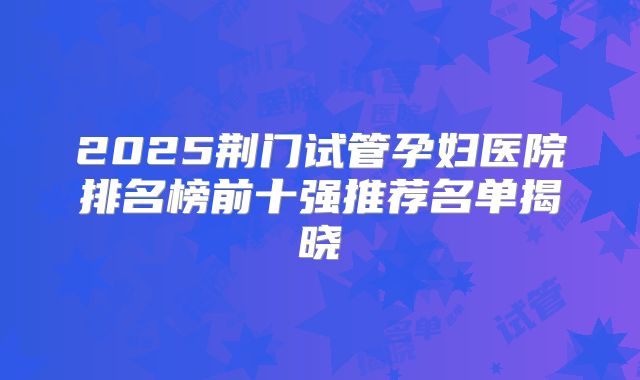 2025荆门试管孕妇医院排名榜前十强推荐名单揭晓