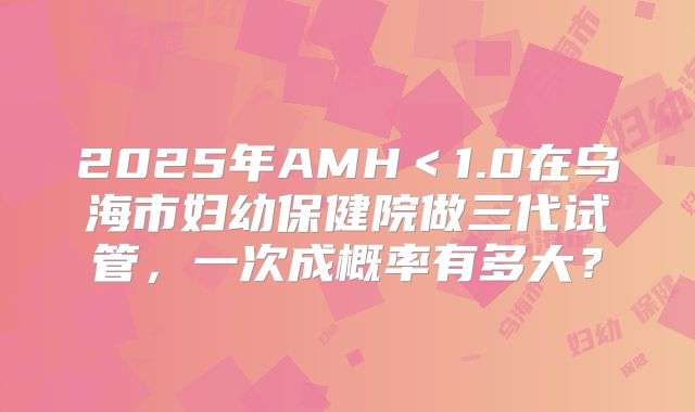 2025年AMH＜1.0在乌海市妇幼保健院做三代试管，一次成概率有多大？