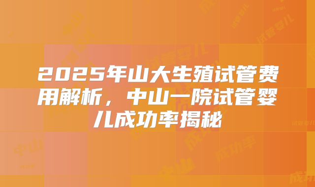2025年山大生殖试管费用解析,中山一院试管婴儿成功率揭秘