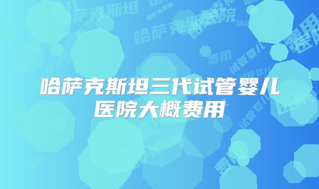 哈萨克斯坦三代试管婴儿医院大概费用