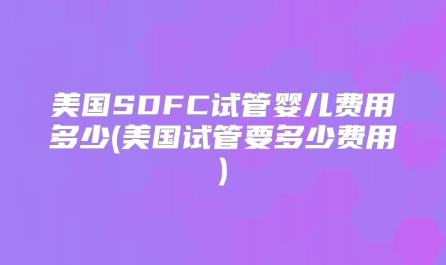 美国SDFC试管婴儿费用多少(美国试管要多少费用)