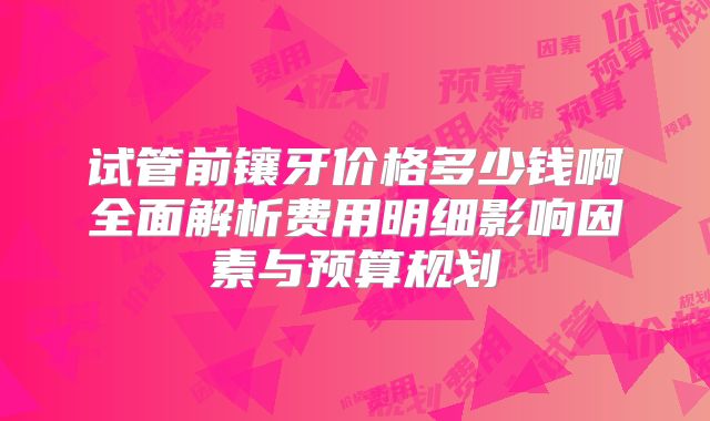 试管前镶牙价格多少钱啊全面解析费用明细影响因素与预算规划