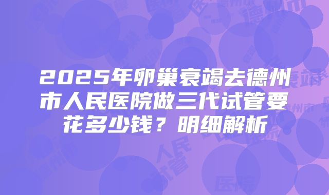 2025年卵巢衰竭去德州市人民医院做三代试管要花多少钱?明细解析