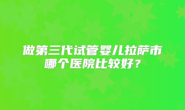 做第三代试管婴儿拉萨市哪个医院比较好？