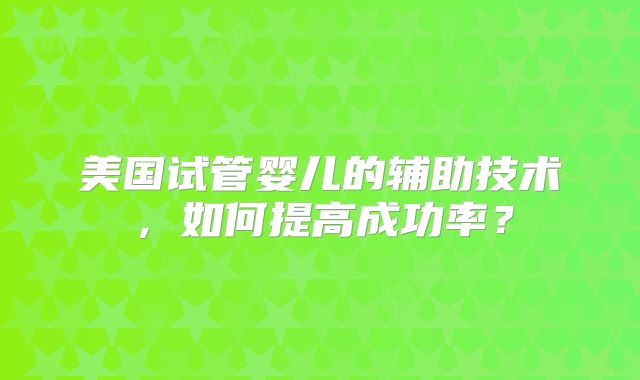 美国试管婴儿的辅助技术，如何提高成功率？