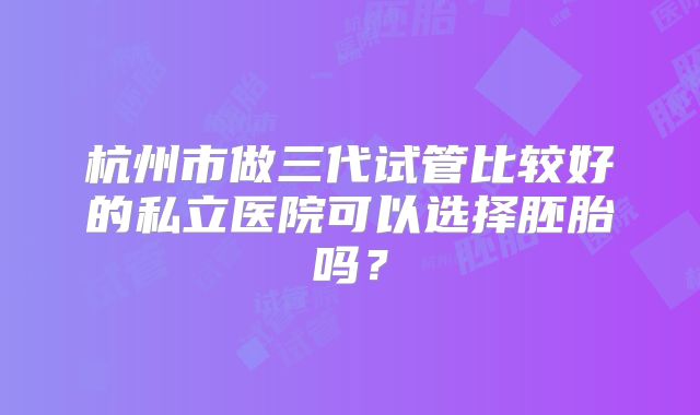 杭州市做三代试管比较好的私立医院可以选择胚胎吗？