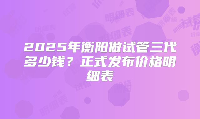 2025年衡阳做试管三代多少钱?正式发布价格明细表