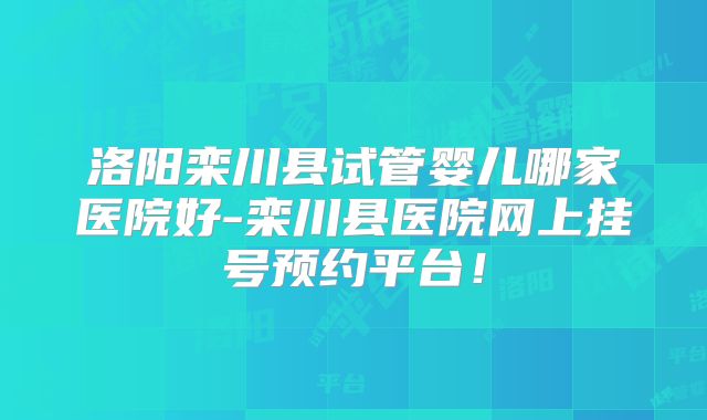 洛阳栾川县试管婴儿哪家医院好-栾川县医院网上挂号预约平台!
