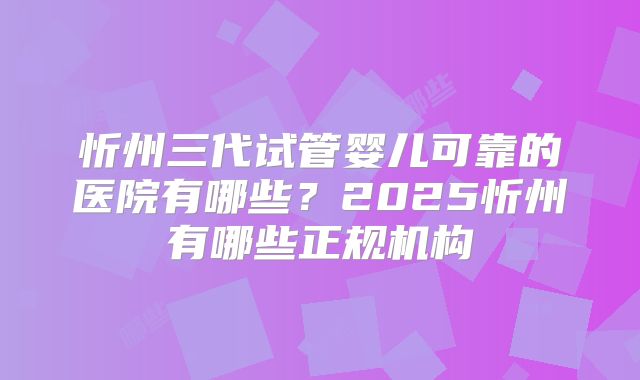 忻州三代试管婴儿可靠的医院有哪些?2025忻州有哪些正规机构