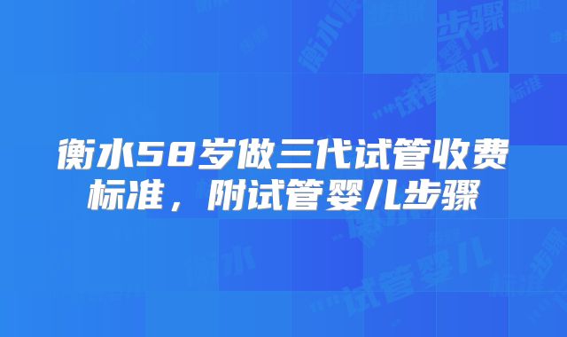 衡水58岁做三代试管收费标准，附试管婴儿步骤