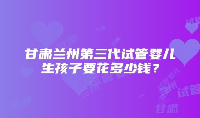 甘肃兰州第三代试管婴儿生孩子要花多少钱?