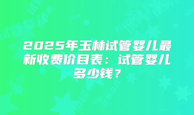 2025年玉林试管婴儿最新收费价目表：试管婴儿多少钱？