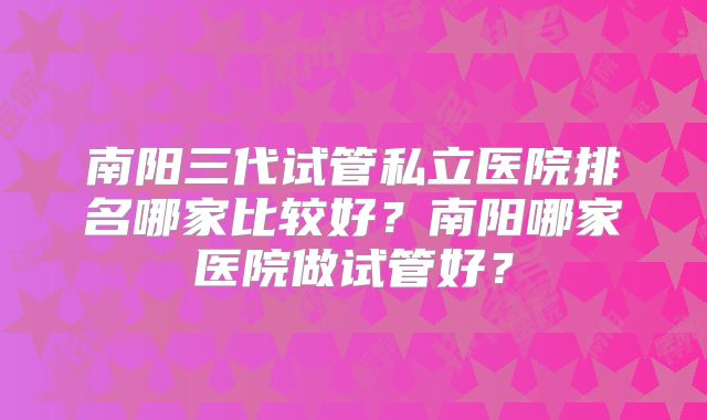 南阳三代试管私立医院排名哪家比较好?南阳哪家医院做试管好?