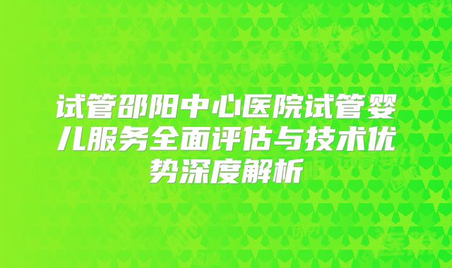 试管邵阳中心医院试管婴儿服务全面评估与技术优势深度解析