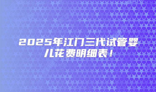 2025年江门三代试管婴儿花费明细表！