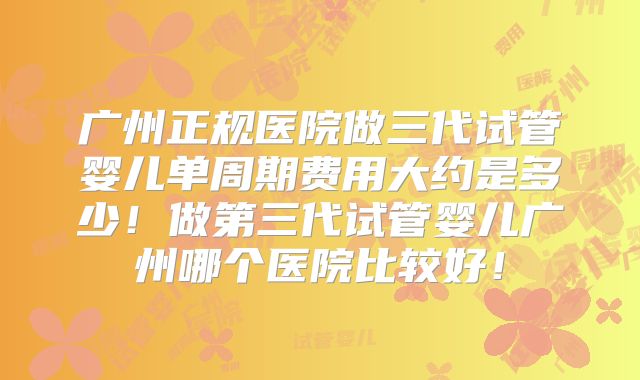 广州正规医院做三代试管婴儿单周期费用大约是多少！做第三代试管婴儿广州哪个医院比较好！