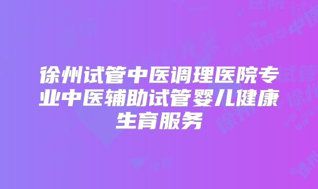 徐州试管中医调理医院专业中医辅助试管婴儿健康生育服务