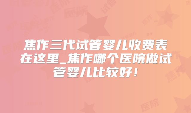 焦作三代试管婴儿收费表在这里_焦作哪个医院做试管婴儿比较好！