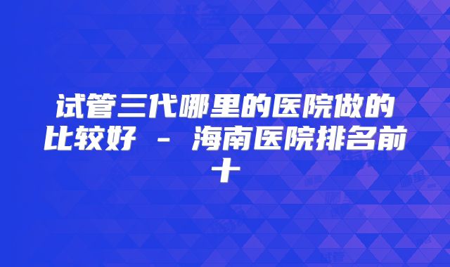 试管三代哪里的医院做的比较好 - 海南医院排名前十