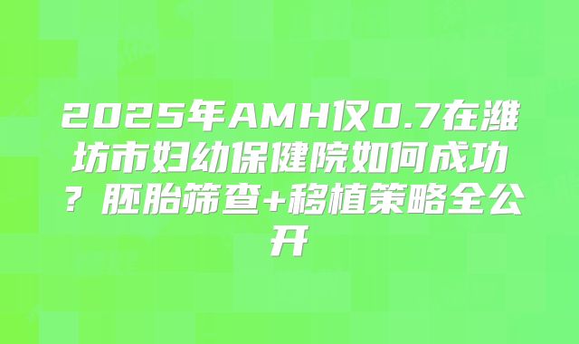 2025年AMH仅0.7在潍坊市妇幼保健院如何成功？胚胎筛查+移植策略全公开