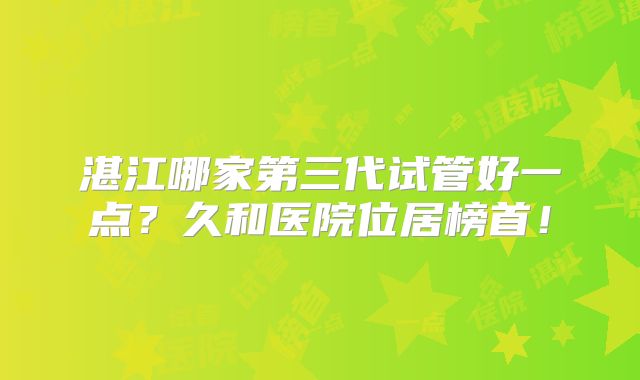 湛江哪家第三代试管好一点?久和医院位居榜首!