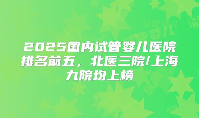 2025国内试管婴儿医院排名前五,北医三院/上海九院均上榜
