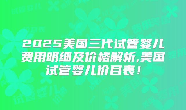 2025美国三代试管婴儿费用明细及价格解析,美国试管婴儿价目表!