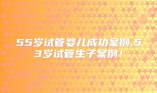 55岁试管婴儿成功案例,53岁试管生子案例！