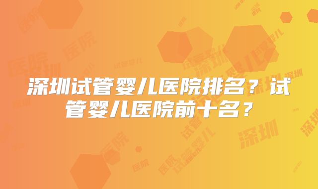 深圳试管婴儿医院排名？试管婴儿医院前十名？