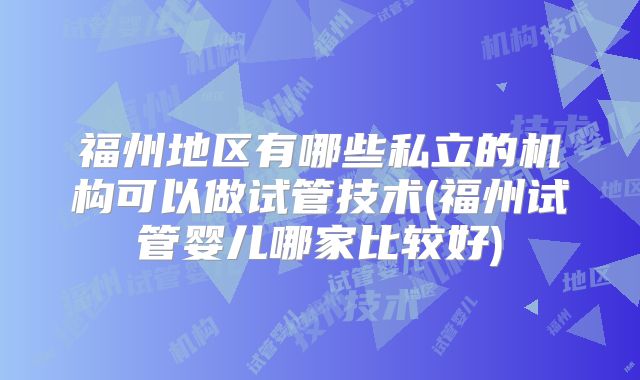 福州地区有哪些私立的机构可以做试管技术(福州试管婴儿哪家比较好)