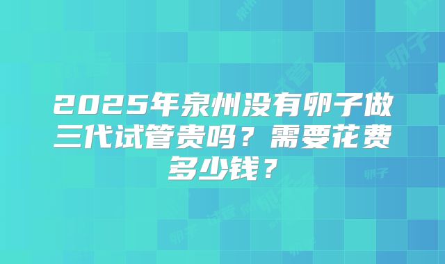 2025年泉州没有卵子做三代试管贵吗？需要花费多少钱？