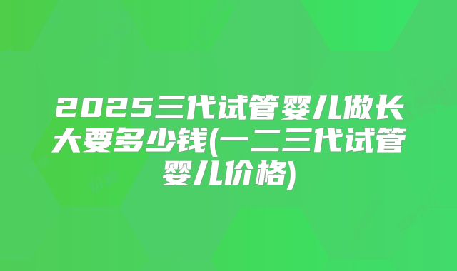 2025三代试管婴儿做长大要多少钱(一二三代试管婴儿价格)