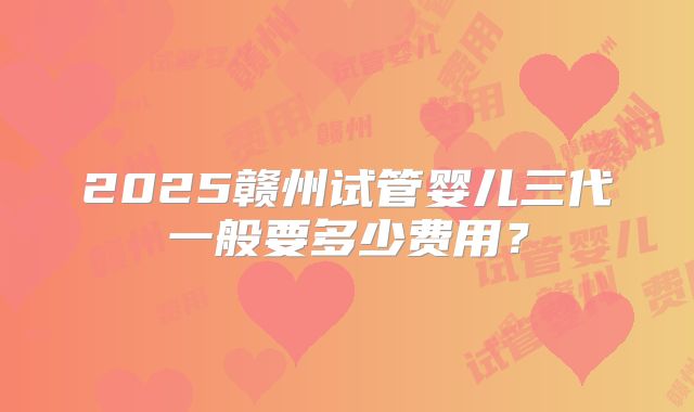 2025赣州试管婴儿三代一般要多少费用?