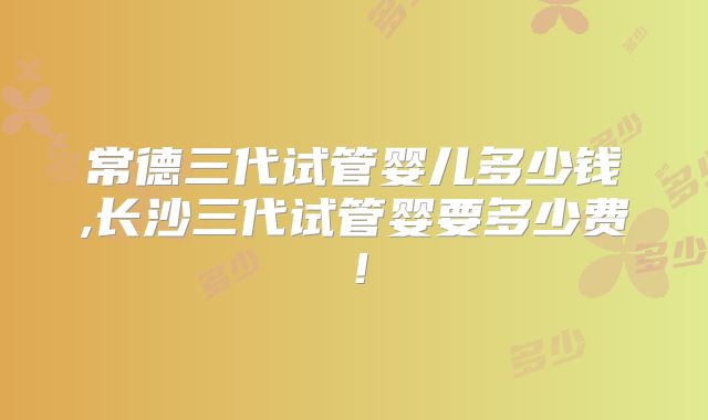 常德三代试管婴儿多少钱,长沙三代试管婴要多少费!