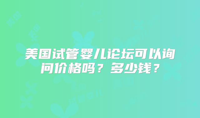 美国试管婴儿论坛可以询问价格吗?多少钱?